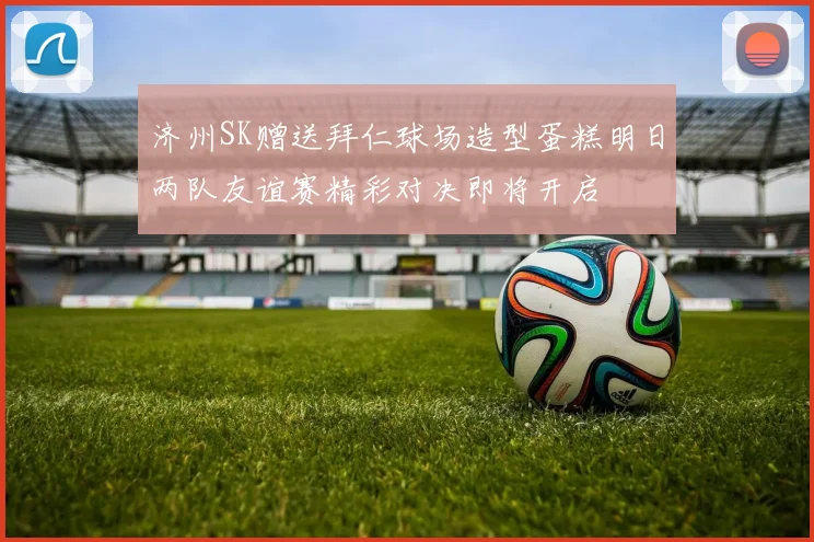 济州SK赠送拜仁球场造型蛋糕明日两队友谊赛精彩对决即将开启